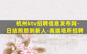 杭州ktv招聘信息发布网-日结照顾到新人-高端场所招聘